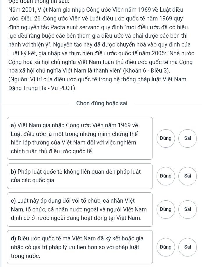 Độc đoạn thống tin sau: 
Năm 2001, Việt Nam gia nhập Công ước Viên năm 1969 về Luật điều 
ước. Điều 26, Công ước Viên về Luật điều ước quốc tế năm 1969 quy 
định nguyên tắc Pacta sunt servand quy định "mọi điều ước đã có hiệu 
lực đều ràng buộc các bên tham gia điều ước và phải được các bên thi 
hành với thiện ý". Nguyên tắc này đã được chuyển hoá vào quy định của 
Luật ký kết, gia nhập và thực hiện điều ước quốc tế năm 2005 : "Nhà nước 
Cộng hoà xã hội chủ nghĩa Việt Nam tuân thủ điều ước quốc tế mà Cộng 
hoà xã hội chủ nghĩa Việt Nam là thành viên" (Khoản 6 - Điều 3). 
(Nguồn: Vị trí của điều ước quốc tế trong hệ thống pháp luật Việt Nam. 
Đặng Trung Hà - Vụ PLQT) 
Chọn đúng hoặc sai 
a) Việt Nam gia nhập Công ước Viên năm 1969 về 
Luật điều ước là một trong những minh chứng thể 
hiện lập trường của Việt Nam đối với việc nghiêm Đúng Sai 
chỉnh tuân thủ điều ước quốc tế. 
b) Pháp luật quốc tế không liên quan đến pháp luật Đúng Sai 
của các quốc gia. 
c) Luật này áp dụng đối với tố chức, cá nhân Việt 
Nam, tổ chức, cá nhân nước ngoài và người Việt Nam Đúng Sai 
định cư ở nước ngoài đang hoạt động tại Việt Nam. 
d) Điều ước quốc tế mà Việt Nam đã ký kết hoặc gia 
nhập có giá trị pháp lý ưu tiên hơn so với pháp luật Đúng Sai 
trong nước.