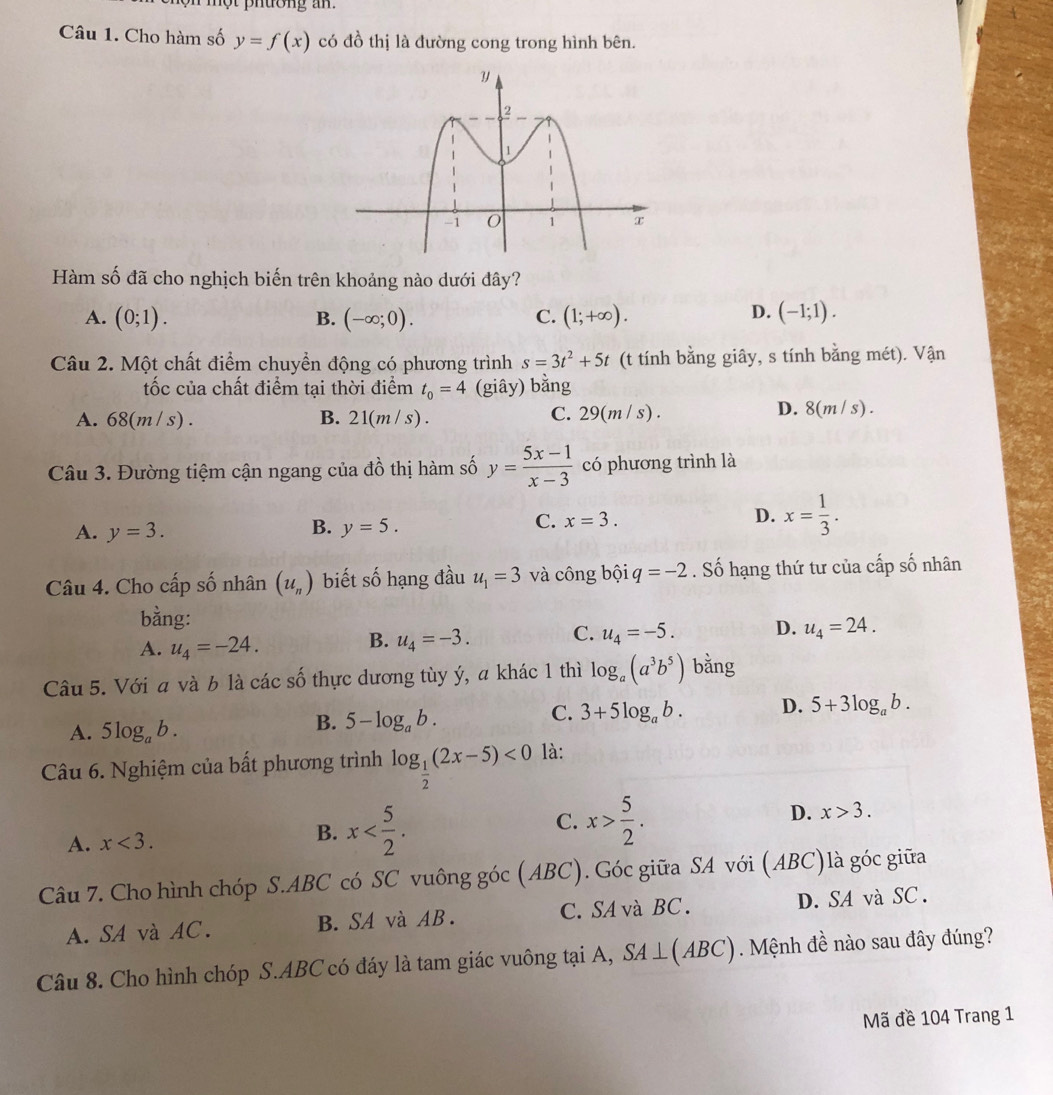 một phường an.
Câu 1. Cho hàm số y=f(x) có đồ thị là đường cong trong hình bên.
Hàm số đã cho nghịch biến trên khoảng nào dưới đây?
D.
A. (0;1). B. (-∈fty ;0). C. (1;+∈fty ). (-1;1).
Câu 2. Một chất điểm chuyển động có phương trình s=3t^2+5t (t tính bằng giây, s tính bằng mét). Vận
ốc của chất điểm tại thời điểm t_0=4 (giây) bằng
A. 68(m / s) . B. 21(m / s) .
C. 29(m/s).
D. 8(m/s)
Câu 3. Đường tiệm cận ngang của đồ thị hàm số y= (5x-1)/x-3  có phương trình là
B.
A. y=3. y=5.
C. x=3.
D. x= 1/3 .
Câu 4. Cho cấp số nhân (u_n) biết số hạng đầu u_1=3 và công bội q=-2. Số hạng thứ tư của cấp số nhân
bằng:
A. u_4=-24.
B. u_4=-3. C. u_4=-5. D. u_4=24.
Câu 5. Với a và b là các số thực dương tùy ý, a khác 1 thì log _a(a^3b^5) bằng
A. 5log _ab.
B. 5-log _ab.
C. 3+5log _ab. D. 5+3log _ab.
Câu 6. Nghiệm của bất phương trình log _ 1/2 (2x-5)<0</tex> là:
C.
A. x<3. x x> 5/2 . D. x>3.
B.
Câu 7. Cho hình chóp S.ABC có SC vuông góc (ABC). Góc giữa SA với (ABC)là góc giữa
A. SA và AC. B. SA và AB . C.SA  và BC . D. SA và SC .
Câu 8. Cho hình chóp S.ABC có đáy là tam giác vuông tại A, SA⊥ (ABC) Mệnh đề nào sau đây đúng?
Mã đề 104 Trang 1