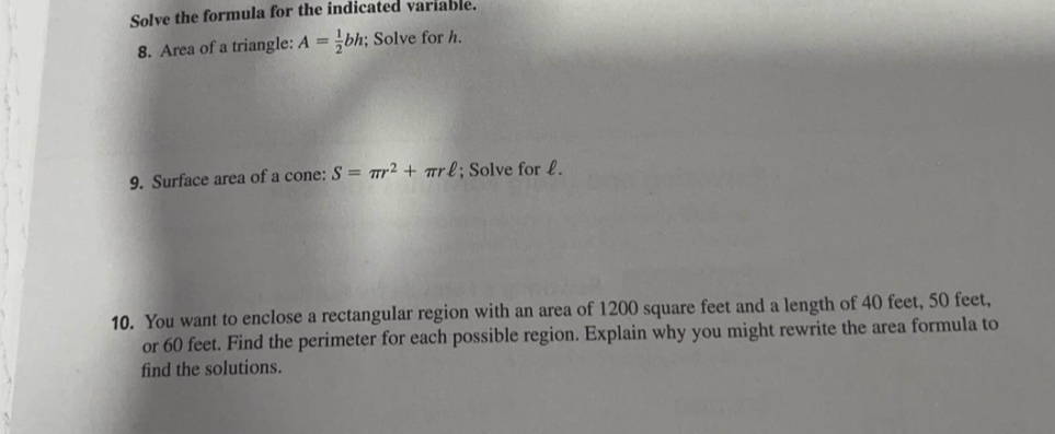 Solve the formula for the indicated variable. 
8. Area of a triangle: A= 1/2 bh; Solve for h. 
9. Surface area of a cone: S=π r^2+π rell; Solve for £. 
10. You want to enclose a rectangular region with an area of 1200 square feet and a length of 40 feet, 50 feet, 
or 60 feet. Find the perimeter for each possible region. Explain why you might rewrite the area formula to 
find the solutions.