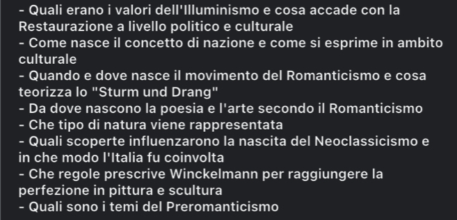 Quali erano i valori dell'Illuminismo e cosa accade con la 
Restaurazione a livello politico e culturale 
- Come nasce il concetto di nazione e come si esprime in ambito 
culturale 
- Quando e dove nasce il movimento del Romanticismo e cosa 
teorizza lo "Sturm und Drang" 
- Da dove nascono la poesia e l'arte secondo il Romanticismo 
- Che tipo di natura viene rappresentata 
- Quali scoperte influenzarono la nascita del Neoclassicismo e 
in che modo l'Italia fu coinvolta 
- Che regole prescrive Winckelmann per raggiungere la 
perfezione in pittura e scultura 
- Quali sono i temi del Preromanticismo