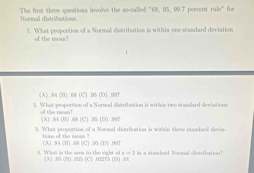 The first three questions involve the so-called "68, 95, 99.7 percent rule" for
Normal distributions.
1. What proportion of a Normal distribution is within one standard deviation
of the mean?
(A) . 84 (B) . 68 (C) . 95 (D) . 997
2. What proportion of a Normal distribution is within two standard deviations
of the mean?
(A) . 84 (B) . 68 (C) . 95 (D) . 997
3. What proportion of a Normal distribution is within three standard devia-
tions of the mean ?
(A) 84(B) .68 (C) . 95 (D) . 997
4. What is the area to the right of z=2 in a standard Normal distribution?
(A) . 05 (B) . 025 (C) . 02275 (D) . 01