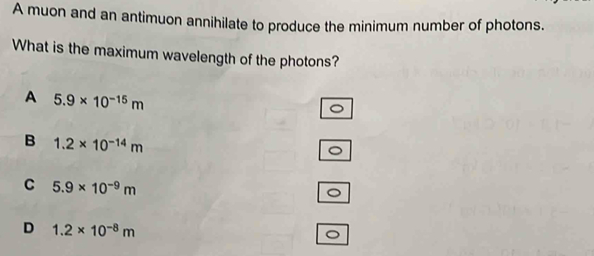 A muon and an antimuon annihilate to produce the minimum number of photons.
What is the maximum wavelength of the photons?
A 5.9* 10^(-15)m
B 1.2* 10^(-14)m
C 5.9* 10^(-9)m
D 1.2* 10^(-8)m