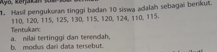 Ayo, kerjakan soal. 
1. Hasil pengukuran tinggi badan 10 siswa adalah sebagai berikut.
110, 120, 115, 125, 130, 115, 120, 124, 110, 115. 
Tentukan: 
a. nilai tertinggi dan terendah, 
b. modus dari data tersebut.