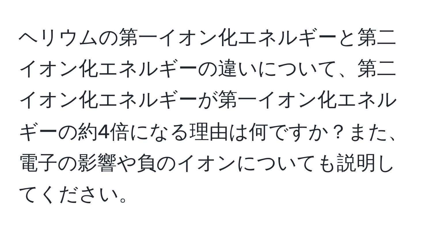 ヘリウムの第一イオン化エネルギーと第二イオン化エネルギーの違いについて、第二イオン化エネルギーが第一イオン化エネルギーの約4倍になる理由は何ですか？また、電子の影響や負のイオンについても説明してください。