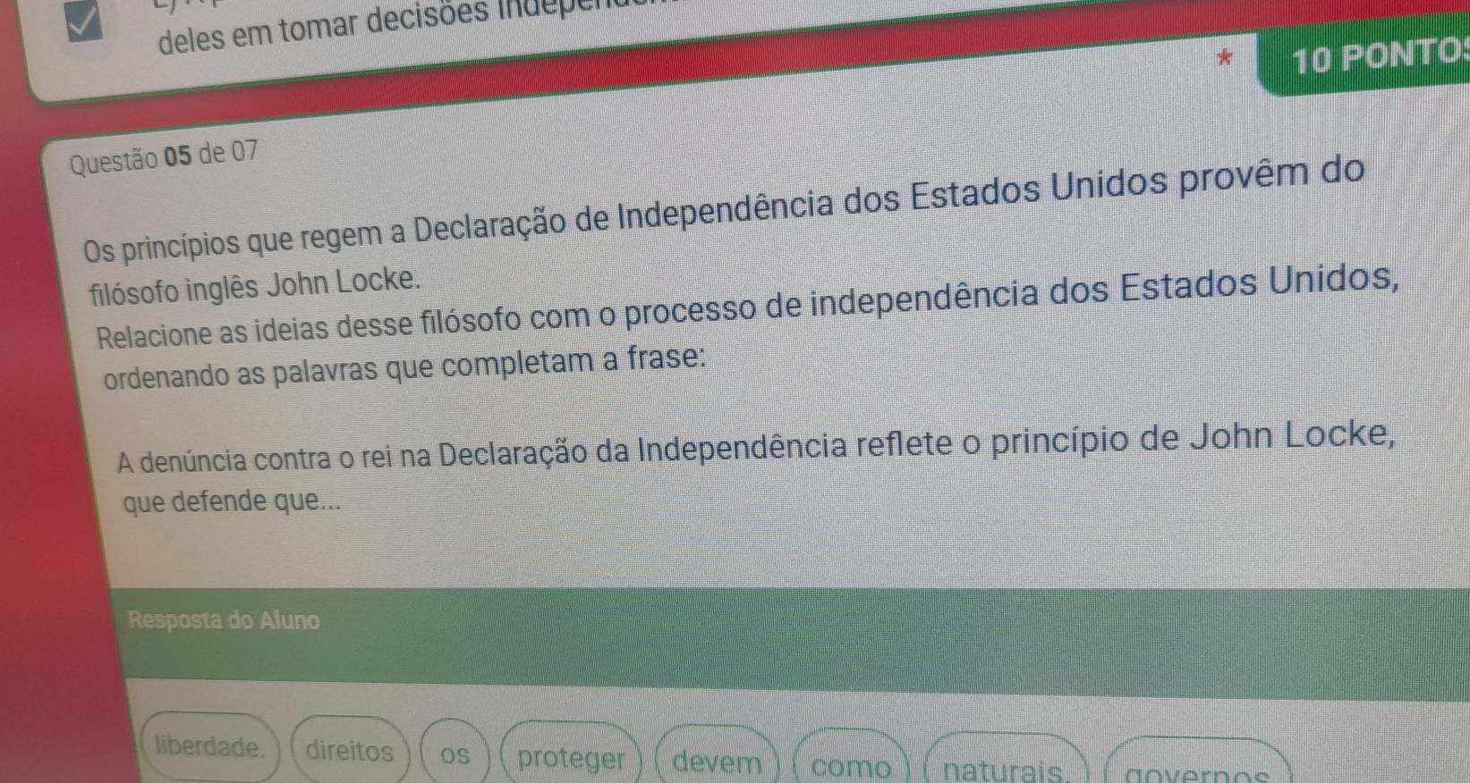 deles em tomar decisões indepent 
10 PONTO: 
Questão 05 de 07 
Os princípios que regem a Declaração de Independência dos Estados Unidos provêm do 
filósofo inglês John Locke. 
Relacione as ideias desse filósofo com o processo de independência dos Estados Unidos, 
ordenando as palavras que completam a frase: 
A denúncia contra o rei na Declaração da Independência reflete o princípio de John Locke, 
que defende que... 
Resposta do Aluno 
liberdade. direitos os proteger devem ) 1 como naturais. dovernos