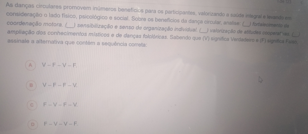 de 123
As danças circulares promovem inúmeros benefícios para os participantes, valorizando a saúde integral e levando em
consideração o lado físico, psicológico e social. Sobre os benefícios da dança circular, analise: (_ ) fortalecimento da
coordenação motora. ( ) sensibilização e senso de organização individual. ( ) valorização de atitudes cooperativas. ( _
ampliação dos conhecimentos místicos e de danças folclóricas. Sabendo que (V) significa Verdadeiro e (F) significa Falso,
assinale a alternativa que contém a sequência correta:
A V-F-V-F.
B V-F-F-V.
C F-V-F-V.
D F-V-V-F.