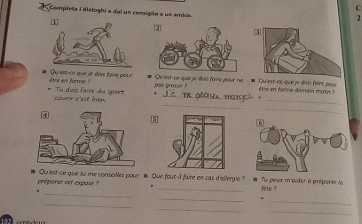 Completa I dialoghi e dai un consiglio a un amico. 
1 
2 
* Qu'est-ce que je dois foire pour # Qu'est-ce que je dois faire pour ne = Qu'est-ce que je dois faire pour 
être en forme ? pas grossir ? être en forme demain matin ? 
Tu dois faire du sport . 
courir c'est bien. 
_ 
. 
_ 
_ 
_ 
5 
Qu'est-ce que tu me conseilles pour ■ Que faut-il faire en cas d'allergie ? Tu peux m'aider à préparer la 
_ 
préparer cet exposé ? . _fête ? 
_ 
_ 
_. 
_ 
_