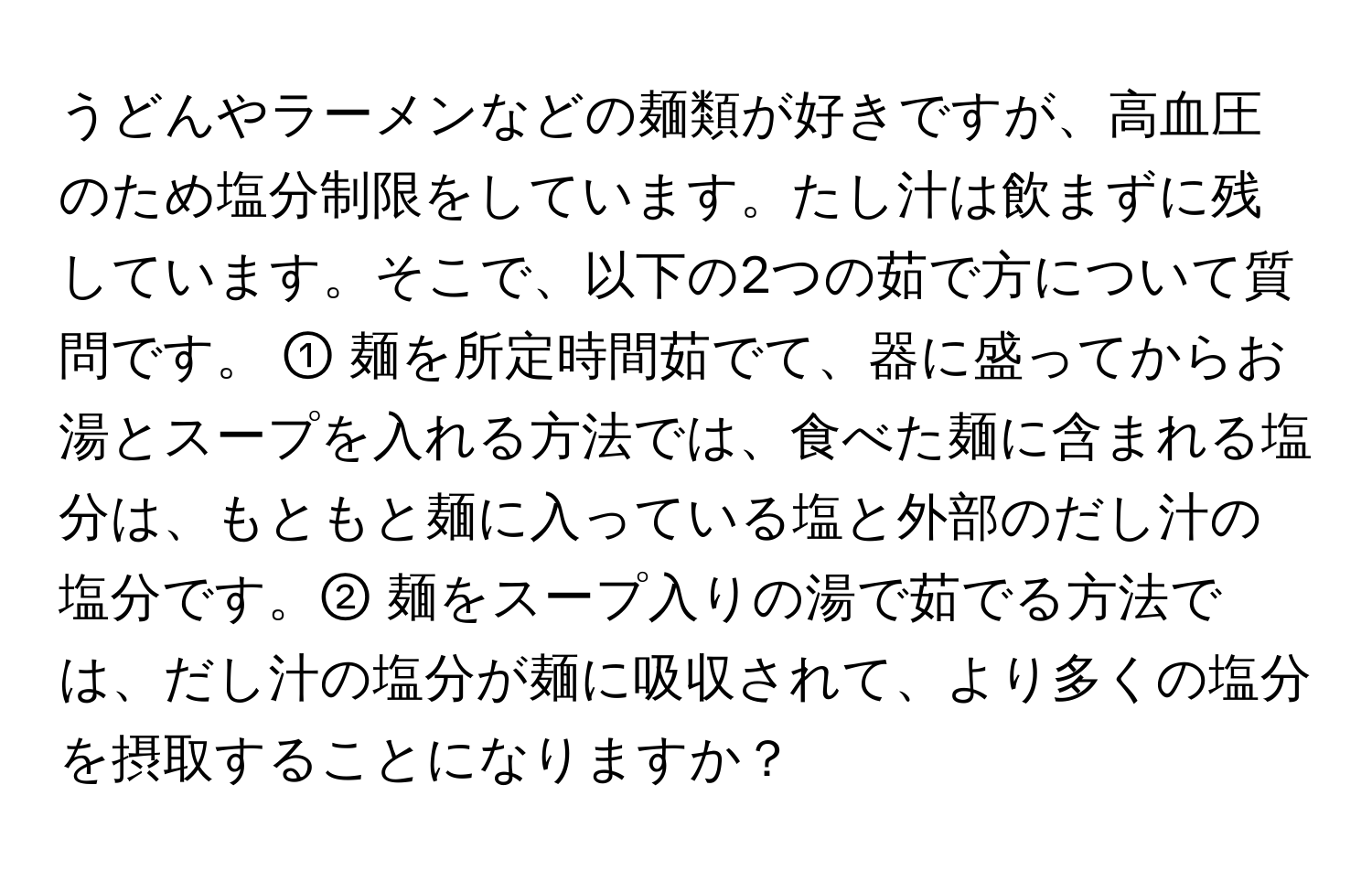 うどんやラーメンなどの麺類が好きですが、高血圧のため塩分制限をしています。たし汁は飲まずに残しています。そこで、以下の2つの茹で方について質問です。 ① 麺を所定時間茹でて、器に盛ってからお湯とスープを入れる方法では、食べた麺に含まれる塩分は、もともと麺に入っている塩と外部のだし汁の塩分です。② 麺をスープ入りの湯で茹でる方法では、だし汁の塩分が麺に吸収されて、より多くの塩分を摂取することになりますか？