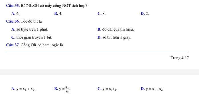 IC 74LS04 có mẫy cổng NOT tích hợp?
A. 6. B. 4. C. 8. D. 2.
Câu 36. Tốc đô bít là
A. số byte trên 1 phút. B. độ dài của tín hiệu.
C. thời gian truyền 1 bit. D. số bit trên 1 giây.
Câu 37. Cổng OR có hàm logic là
Trang 4 / 7
A. y=x_1+x_2. B. y=frac x_1x_2. C. y=x_1x_2. D. y=x_1-x_2.