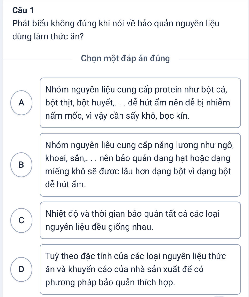 Phát biểu không đúng khi nói về bảo quản nguyên liệu
dùng làm thức ăn?
Chọn một đáp án đúng
Nhóm nguyên liệu cung cấp protein như bột cá,
A bột thịt, bột huyết,. . . dễ hút ẩm nên dễ bị nhiễm
nấm mốc, vì vậy cần sấy khô, bọc kín.
Nhóm nguyên liệu cung cấp năng lượng như ngô,
khoai, sắn,. . . nên bảo quản dạng hạt hoặc dạng
B
miếng khô sẽ được lâu hơn dạng bột vì dạng bột
dễ hút ẩm.
Nhiệt độ và thời gian bảo quản tất cả các loại
C
nguyên liệu đều giống nhau.
Tuỳ theo đặc tính của các loại nguyên liệu thức
D ăn và khuyến cáo của nhà sản xuất để có
phương pháp bảo quản thích hợp.