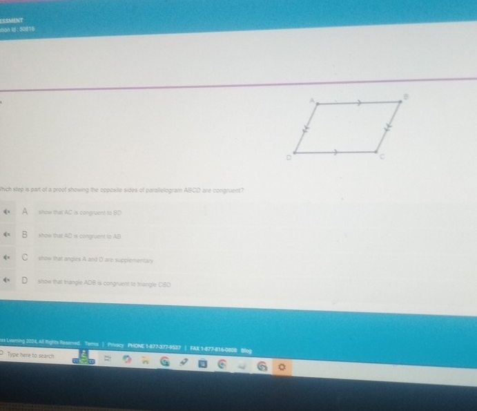 ESSMeNT
ition Id : 50816
Which step is part of a proof showing the opposite sides of parallelogram ABCD are congruent?
show that AC is congruent to BD
show that AD is congruent to AB
C show that angles A and D are supplementary
show that triangle ADB is congruent to triangle CBD
rss Leaming 2024, All Rights Reserved. Torms | Privacy PHONE 1-877-377-9537 | FAX 1-877-816-0808 Blog
Type here to search