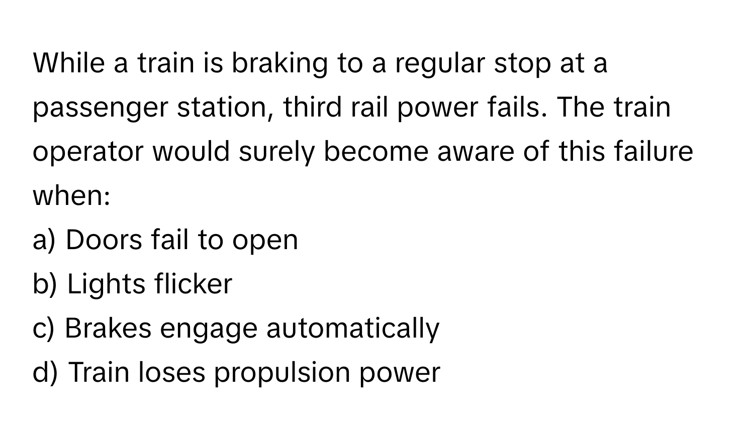 While a train is braking to a regular stop at a passenger station, third rail power fails. The train operator would surely become aware of this failure when:

a) Doors fail to open
b) Lights flicker
c) Brakes engage automatically
d) Train loses propulsion power