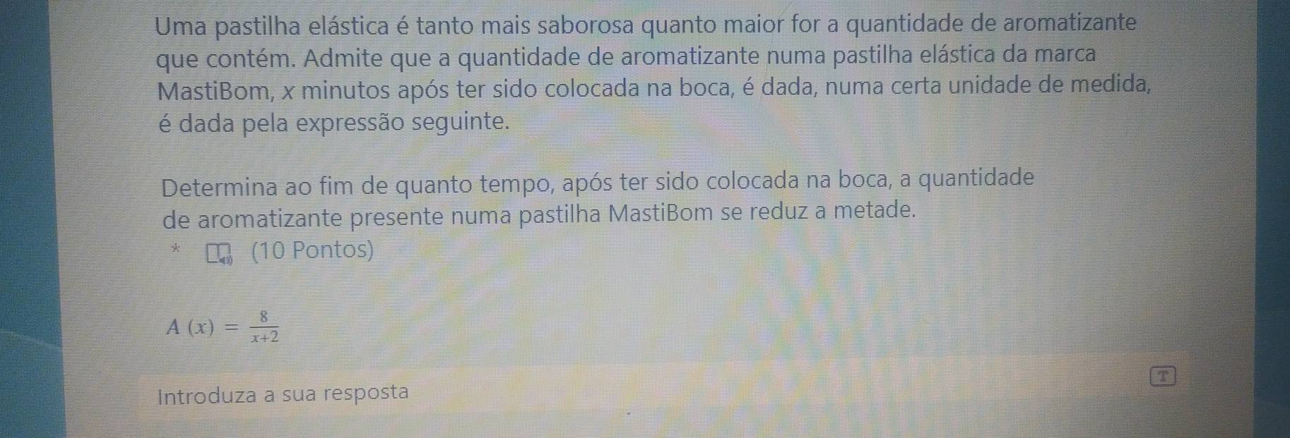 Uma pastilha elástica é tanto mais saborosa quanto maior for a quantidade de aromatizante 
que contém. Admite que a quantidade de aromatizante numa pastilha elástica da marca 
MastiBom, x minutos após ter sido colocada na boca, é dada, numa certa unidade de medida, 
é dada pela expressão seguinte. 
Determina ao fim de quanto tempo, após ter sido colocada na boca, a quantidade 
de aromatizante presente numa pastilha MastiBom se reduz a metade. 
(10 Pontos)
A(x)= 8/x+2 
Introduza a sua resposta