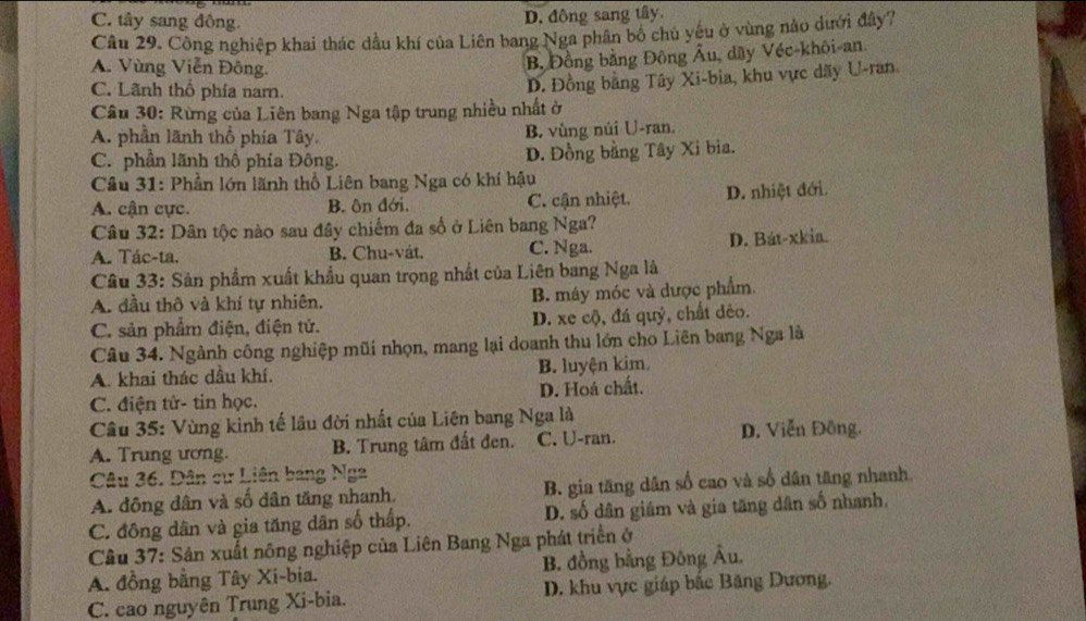 C. tây sang đông.
D. đồng sang tây.
Câu 29. Công nghiệp khai thác dầu khí của Liên bang Nga phân bố chủ yêu ở vùng nào dưới đây?
A. Vùng Viễn Đông.
B Đồng bằng Đông Âu, dầy Véc-khôi-an.
C. Lãnh thổ phía narn.
D. Đồng bằng Tây Xi-bia, khu vực dãy U-ran
Câu 30: Rừng của Liên bang Nga tập trung nhiều nhất ở
A. phần lãnh thổ phía Tây. B. vùng núi U-ran.
C. phần lãnh thổ phía Đông. D. Đồng bằng Tây Xi bia.
Câu 31: Phần lớn lãnh thổ Liên bang Nga có khí hậu
A. cận cực. B. ôn đới. C. cận nhiệt. D. nhiệt đới.
Câu 32: Dân tộc nào sau đây chiếm đa số ở Liên bang Nga?
A. Tác-ta. B. Chu-vát. C. Nga. D. Bát-xkia.
Câu 33: Sản phẩm xuất khẩu quan trọng nhất của Liên bang Nga là
A. đầu thô và khí tự nhiên. B. máy móc và được phẩm.
C. sản phẩm điện, điện tử. D. xe cộ, đá quý, chất đẻo.
Câu 34. Ngành công nghiệp mũi nhọn, mang lại doanh thu lớn cho Liên bang Nga là
A. khai thác dầu khí. B. luyện kim.
C. điện tử- tin học. D. Hoá chất.
Câu 35: Vùng kinh tế lâu đời nhất của Liên bang Nga là
A. Trung ương. B. Trung tâm đất đen. C. U-ran. D. Viễn Đông.
Câu 36. Dân cư Liên bang Nga
A. đông dân và số dân tăng nhanh. B. gia tăng dân số cao và số dân tăng nhanh.
C. đông dân và gia tăng dân số thấp. D. số dân giám và gia tăng dân số nhanh,
Câu 37: Sản xuất nông nghiệp của Liên Bang Nga phát triển ở
A. đồng bằng Tây Xi-bia. B. đồng bằng Đông Âu.
C. cao nguyên Trung Xi-bia. D. khu vực giáp bắc Băng Dương.