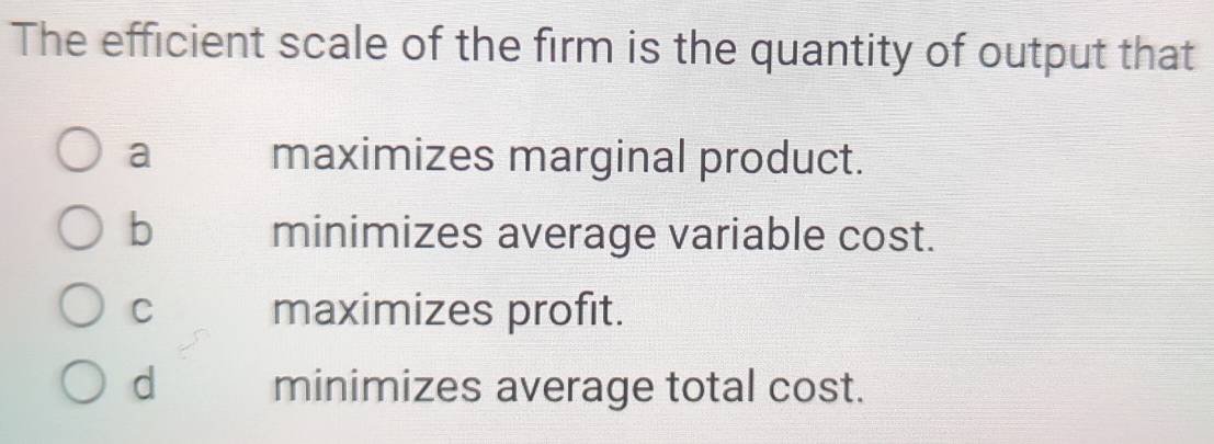 The efficient scale of the firm is the quantity of output that
a maximizes marginal product.
b minimizes average variable cost.
C maximizes profit.
d minimizes average total cost.