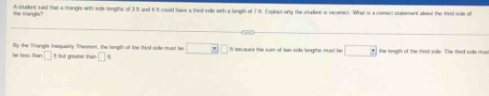 the triangle? A student said that a trangls with side lengths of 3 8 and 4 % t could have a thed side with a lengts of 7 8. Explain why the situdent is incomect. What is a comect statement about the thef side of
Bly the Tranglie Inequairly Theorem, the length of the third side must be □ □ □ It because the sum of two side longths must be □ - 
be less shan □ It but greater than □ = the longth of the thes side. The thed side mus