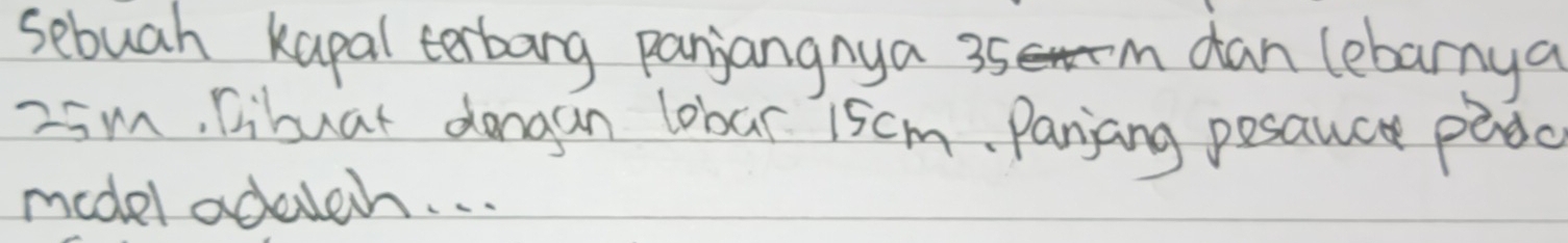 sebuah kapal terbang panjangnya 35 m dan lebarnya
-5m, libuar dongan lobar 15cm. Panjang posanc padc 
model adaich. . .