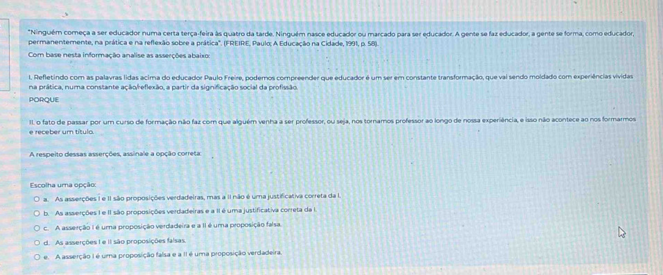 Ninguém começa a ser educador numa certa terça-feira às quatro da tarde. Ninguém nasce educador ou marcado para ser educador. A gente se faz educador, a gente se forma, como educador,
permanentemente, na prática e na reflexão sobre a prática". (FREIRE, Paulo; A Educação na Cidade, 1991, p. 58).
Com base nesta informação analise as asserções abaixo:
I. Refletindo com as palavras lidas acima do educador Paulo Freire, podemos compreender que educador é um ser em constante transformação, que vai sendo moldado com experiências vividas
na prática, numa constante ação/reflexão, a partir da significação social da profissão.
PORQUE
II. o fato de passar por um curso de formação não faz com que alguém venha a ser professor, ou seja, nos tornamos professor ao longo de nossa experiência, e isso não acontece ao nos formarmos
e receber um título.
A respeito dessas asserções, assinale a opção correta:
Escolha uma opção:
a. As asserções I e II são proposições verdadeiras, mas a II não é uma justificativa correta da I.
b. As asserções I e II são proposições verdadeiras e a II é uma justificativa correta da I.
c. A asserção I é uma proposição verdadeira e a II é uma proposição falsa
d. As asserções I e II são proposições falsas.
e. A asserção I é uma proposição falsa e a II é uma proposição verdadeira.