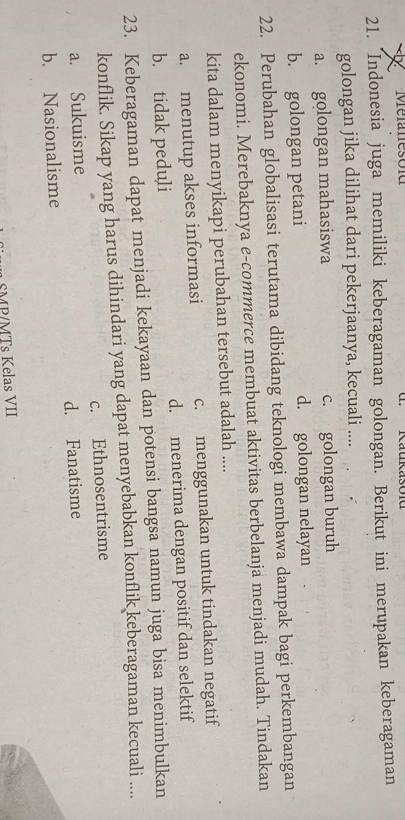 Mefanesold d. Kaukasold
21. Indonesia juga memiliki keberagaman golongan. Berikut ini merupakan keberagaman
golongan jika dilihat dari pekerjaanya, kecuali ....
a. golongan mahasiswa c. golongan buruh
b. golongan petani d. golongan nelayan
22. Perubahan globalisasi terutama dibidang teknologi membawa dampak bagi perkembangan
ekonomi. Merebaknya e-commerce membuat aktivitas berbelanja menjadi mudah. Tindakan
kita dalam menyikapi perubahan tersebut adalah ....
a. menutup akses informasi c. menggunakan untuk tindakan negatif
b. tidak peduli d. menerima dengan positif dan selektif
23. Keberagaman dapat menjadi kekayaan dan potensi bangsa namun juga bisa menimbulkan
konflik. Sikap yang harus dihindari yang dapat menyebabkan konflik keberagaman kecuali ....
a. Sukuisme c. Ethnosentrisme
d. Fanatisme
b. Nasionalisme
SMP/MTs Kelas VII