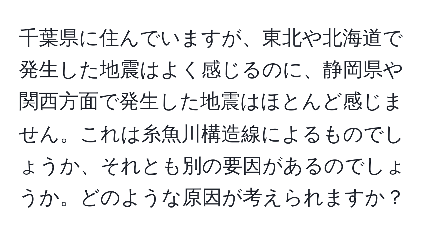 千葉県に住んでいますが、東北や北海道で発生した地震はよく感じるのに、静岡県や関西方面で発生した地震はほとんど感じません。これは糸魚川構造線によるものでしょうか、それとも別の要因があるのでしょうか。どのような原因が考えられますか？