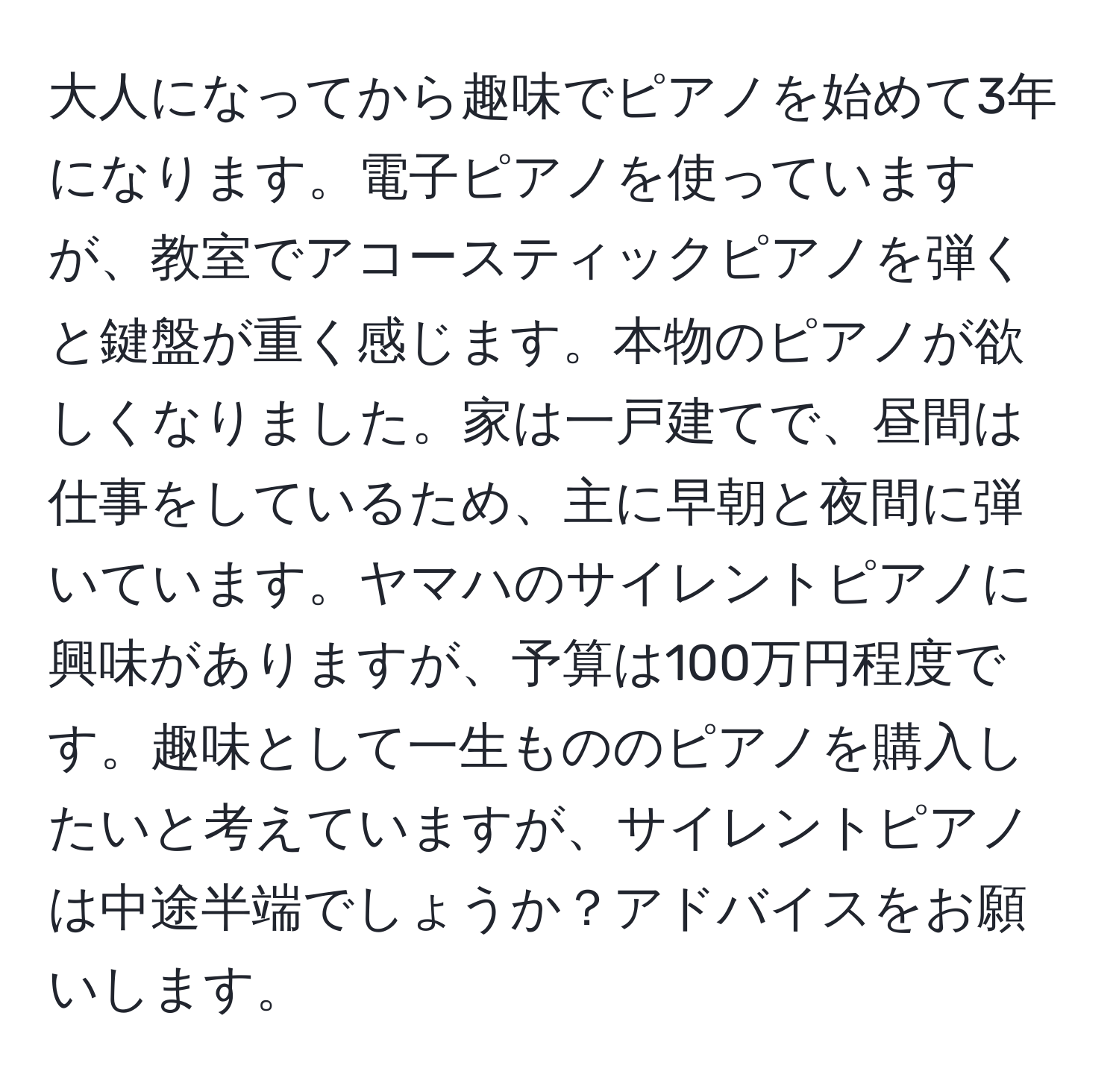 大人になってから趣味でピアノを始めて3年になります。電子ピアノを使っていますが、教室でアコースティックピアノを弾くと鍵盤が重く感じます。本物のピアノが欲しくなりました。家は一戸建てで、昼間は仕事をしているため、主に早朝と夜間に弾いています。ヤマハのサイレントピアノに興味がありますが、予算は100万円程度です。趣味として一生もののピアノを購入したいと考えていますが、サイレントピアノは中途半端でしょうか？アドバイスをお願いします。