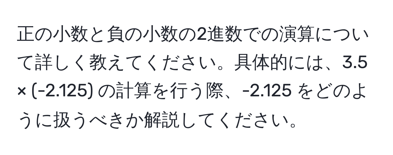 正の小数と負の小数の2進数での演算について詳しく教えてください。具体的には、3.5 × (-2.125) の計算を行う際、-2.125 をどのように扱うべきか解説してください。