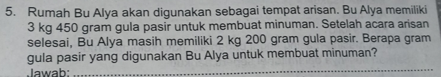 Rumah Bu Alya akan digunakan sebagai tempat arisan. Bu Alya memiliki
3 kg 450 gram gula pasir untuk membuat minuman. Setelah acara arisan 
selesai, Bu Alya masih memiliki 2 kg 200 gram gula pasir. Berapa gram 
gula pasir yang digunakan Bu Alya untuk membuat minuman? 
Jawab: 
_