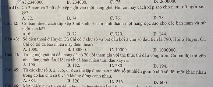 A. 2340000. B. 234000. C. 75. D. 2600000.
Câu 41: Có 3 nam và 3 nữ cần xếp ngồi vào một hàng ghế. Hỏi có mấy cách xếp sao cho nam, nữ ngồi xen
kẽ?
A. 72. B. 74. C. 76. D. 78.
Câu 42: Có bao nhiêu cách sắp xếp 3 nữ sinh, 3 nam sinh thành một hàng dọc sao cho các bạn nam và nữ
ngồi xen kẽ?
A. 6. B. 72. C. 720. D. 144.
Câu 43: Số điện thoại ở Huyện Củ Chi có 7 chữ số và bắt đầu bởi 3 chữ số đầu tiên là 790. Hỏi ở Huyện Củ
Chi có tối đa bao nhiêu máy điện thoại?
A. 1000. B. 100000. C. 10000. D. 1000000.
Câu 44: Trong một giải thi đấu bóng đá có 20 đội tham gia với thể thức thi đấu vòng tròn. Cứ hai đội thì gặp
nhau đúng một lần. Hỏi có tất cả bao nhiêu trận đấu xảy ra.
A. 190. B. 182. C. 280. D. 194.
Câu 45: Từ các chữ số 0, 2, 3, 5, 6, 8 có thể lập được bao nhiêu số tự nhiên gồm 6 chữ số đôi một khác nhau
trong đó hai chữ số 0 và 5 không đứng cạnh nhau.
A. 384. B. 120 C. 216
Câu 46: Một phiều điều tra về đề tư học sủa has . 1 D. 600