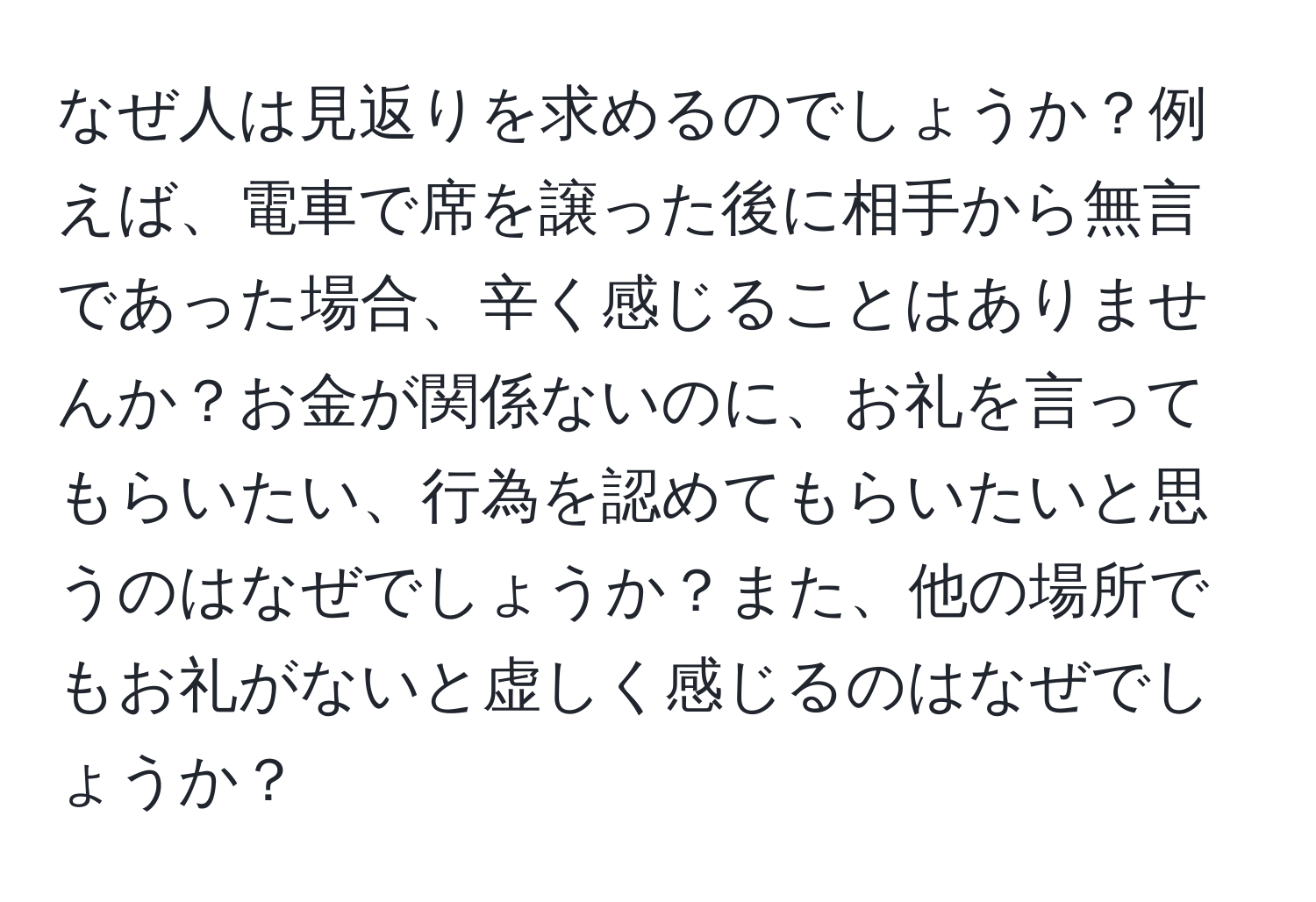 なぜ人は見返りを求めるのでしょうか？例えば、電車で席を譲った後に相手から無言であった場合、辛く感じることはありませんか？お金が関係ないのに、お礼を言ってもらいたい、行為を認めてもらいたいと思うのはなぜでしょうか？また、他の場所でもお礼がないと虚しく感じるのはなぜでしょうか？