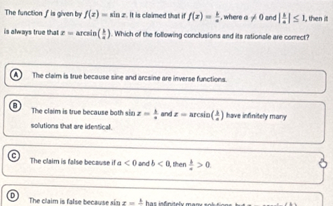 The function fis given by f(x)=sin x. It is claimed that if f(x)= b/a  , where a!= 0 and | b/a |≤ 1, , then it
is always true that x=arcsit ( b/a ). Which of the following conclusions and its rationale are correct?
The claim is true because sine and arcsine are inverse functions.
The claim is true because both sin x= b/a  and x=arcsin ( b/a ) have infinitely many
solutions that are identical.
The claim is false because if a<0</tex> and b<0</tex> then  b/a >0.
The claim is false because sin x=frac b