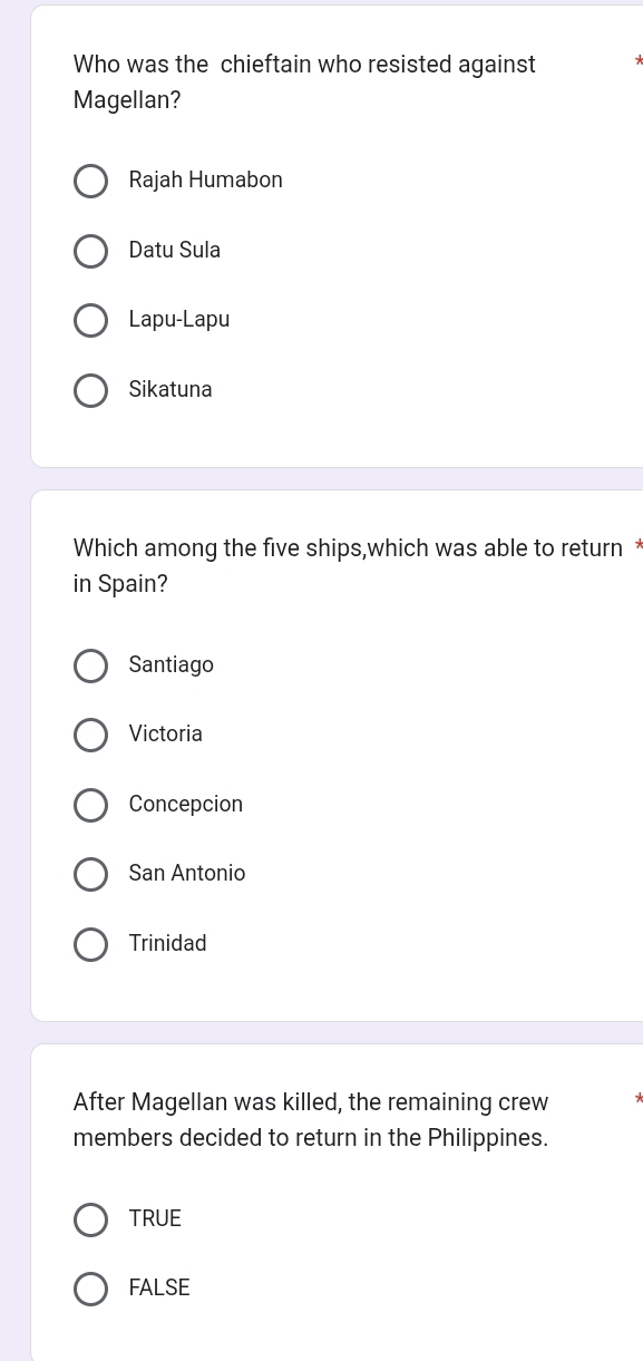 Who was the chieftain who resisted against
Magellan?
Rajah Humabon
Datu Sula
Lapu-Lapu
Sikatuna
Which among the five ships,which was able to return *
in Spain?
Santiago
Victoria
Concepcion
San Antonio
Trinidad
After Magellan was killed, the remaining crew
members decided to return in the Philippines.
TRUE
FALSE