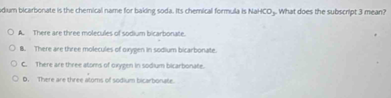 odium bicarbonate is the chemical name for baking soda. Its chemical formula is Nai HCO_3 What does the subscript 3 mean?
A. There are three molecules of sodium bicarbonate.
B. There are three molecules of oxygen in sodium bicarbonate.
C. There are three atoms of oxygen in sodium bicarbonate.
D. There are three atoms of sodium bicarbonate.