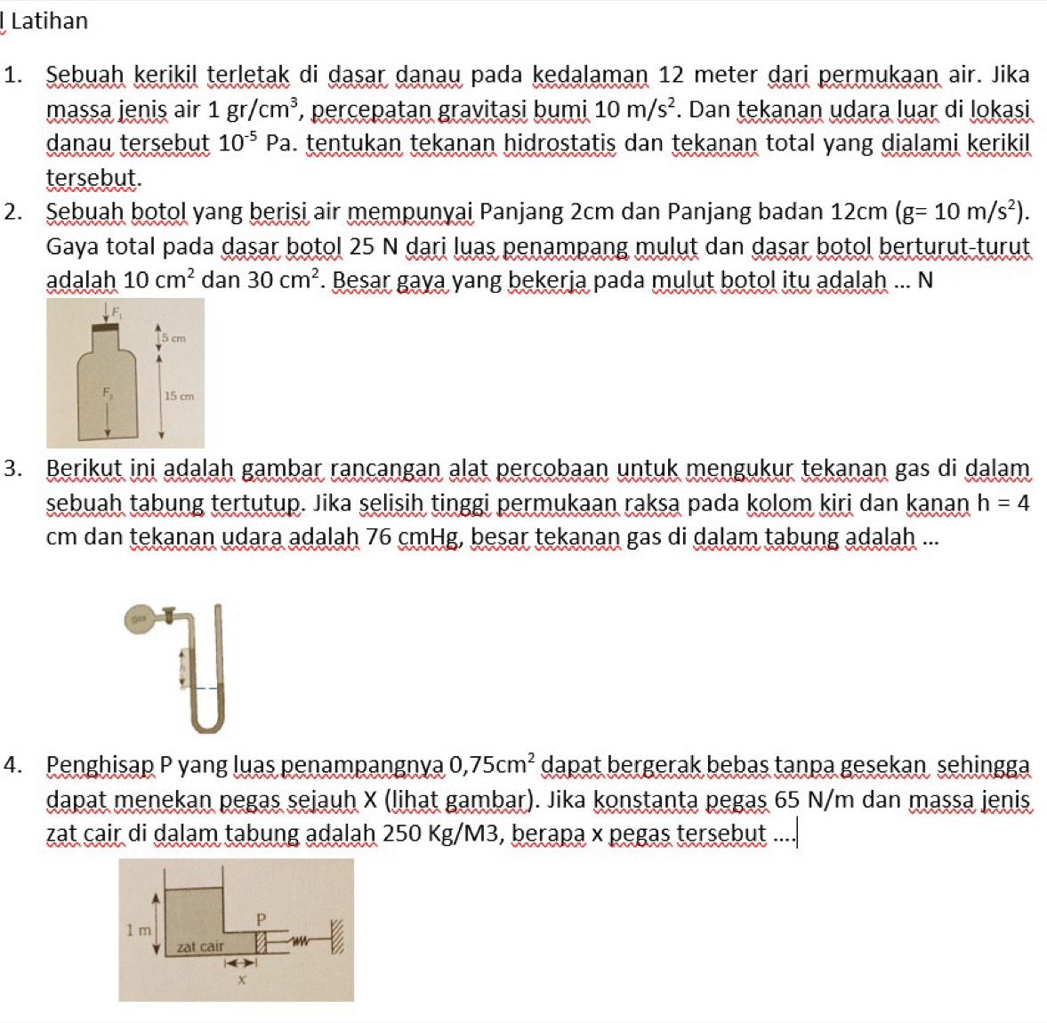 Latihan
1. Sebuah kerikil terletak di dasar danau pada kedalaman 12 meter dari permukaan air. Jika
massa jenis air 1gr/cm^3 , percepatan gravitasi bumi 10m/s^2. Dan tekanan udara luar di lokasi
danau tersebut 10^(-5)Pa. tentukan tekanan hidrostatis dan tekanan total yang dialami kerikil
tersebut.
2. Sebuah botol yang berisi air mempunyai Panjang 2cm dan Panjang badan 12cm(g=10m/s^2).
Gaya total pada dasar botol 25 N dari luas penampang mulut dan dasar botol berturut-turut
adalah 10cm^2 dan 30cm^2. Besar gaya yang bekerja pada mulut botol itu adalah ... N
3. Berikut ini adalah gambar rancangan alat percobaan untuk mengukur tekanan gas di dalam
sebuah tabung tertutup. Jika selisih tinggi permukaan raksa pada kolom kiri dan kanan h=4
cm dan tekanan udara adalah 76 cmHg, besar tekanan gas di dalam tabung adalaḥ ...
4. Penghisap P yang luas penampangnya 0,75cm^2 dapat bergerak bebas tanpa gesekan sehingga
dapat menekan pegas sejauh X (lihat gambar). Jika konstanta pegas 65 N/m dan massa jenis
zat cair di dalam tabung adalah 250 Kg/M3, berapa x pegas tersebut ....