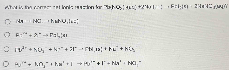 What is the correct net ionic reaction for Pb(NO_3)_2(aq)+2NaI(aq)to PbI_2(s)+2NaNO_3(aq) ?
Na++NO_3to NaNO_3(aq)
Pb^(2+)+2I^-to PbI_2(s)
Pb^(2+)+NO_3^(-+Na^+)+2I^-to PbI_2(s)+Na^++NO_3^(-
Pb^2+)+NO_3^(-+Na^+)+I^-to Pb^(2+)+I^-+Na^++NO_3^-