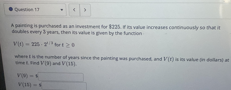 A painting is purchased as an investment for $225. If its value increases continuously so that it 
doubles every 3 years, then its value is given by the function
V(t)=225· 2^(t/3) for t≥ 0
where t is the number of years since the painting was purchased, and V(t) is its value (in dollars) at 
time t. Find V(9) and V(15).
V(9)=$□
V(15)=$□