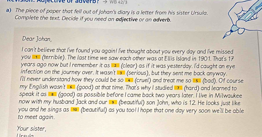 on: Adjective or adverb? WB 42/3 
a) The piece of paper that fell out of Johan's diary is a letter from his sister Ursula. 
Complete the text. Decide if you need an adjective or an adverb. 
Dear Johan, 
I can't believe that I've found you again! I've thought about you every day and I've missed 
you (terrible). The last time we saw each other was at Ellis Island in 1901. That's 17
years ago now but I remember it as 2 (clear) as if it was yesterday. I'd caught an eye 
infection on the journey over. It wasn't (serious), but they sent me back anyway. 
I'll never understand how they could be so (cruel) and treat me so us (bad). Of course 
my English wasn't 6 (good) at that time. That's why I studied 7 (hard) and learned to 
speak it as (good) as possible before I came back two years later. I live in Milwaukee 
now with my husband Jack and our 9 (beautiful) son ]ohn, who is 12. He looks just like 
you and he sings as no (beautiful) as you too! I hope that one day very soon we'll be able 
to meet again. 
Your sister, 
rsula