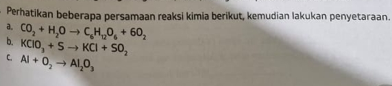 Perhatikan beberapa persamaan reaksi kimia berikut, kemudian lakukan penyetaraan. 
a. 
b. CO_2+H_2Oto C_6H_12O_6+6O_2
KClO_3+Sto KCl+SO_2
C. Al+O_2to Al_2O_3