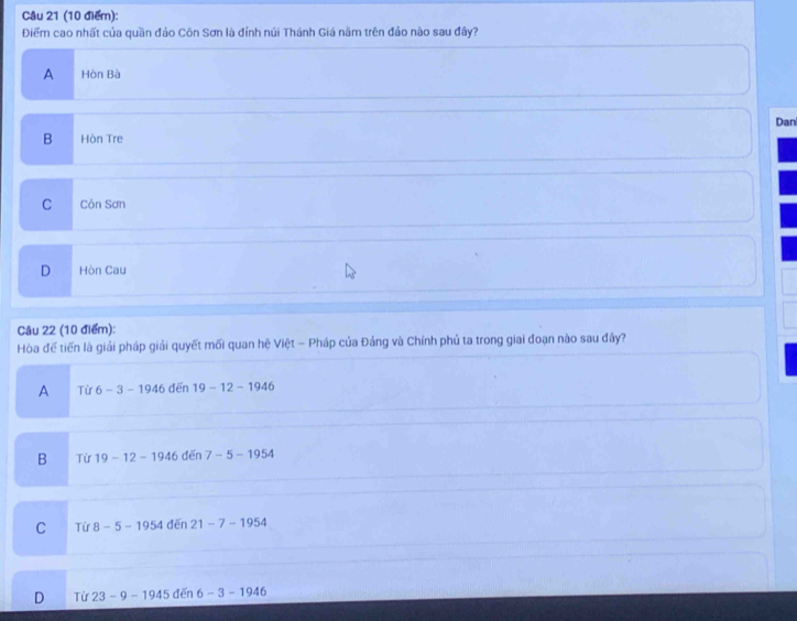Điểm cao nhất của quần đảo Côn Sơn là đỉnh núi Thánh Giá năm trên đảo nào sau đây?
A Hòn Bà
Dan
B Hòn Tre
C Côn Sơn
D Hòn Cau
Câu 22 (10 điểm):
Hòa để tiến là giải pháp giải quyết mối quan hệ Việt - Pháp của Đảng và Chính phủ ta trong giai đoạn nào sau đây?
A Từ 6-3-1946 dēn 19-12-194 6
B Từ 19-12-194 6 dến 7-5-1954
C Từ 8-5-1954 đēn 21-7-195
D Từ 23-9- 1945 đến 6-3-1946