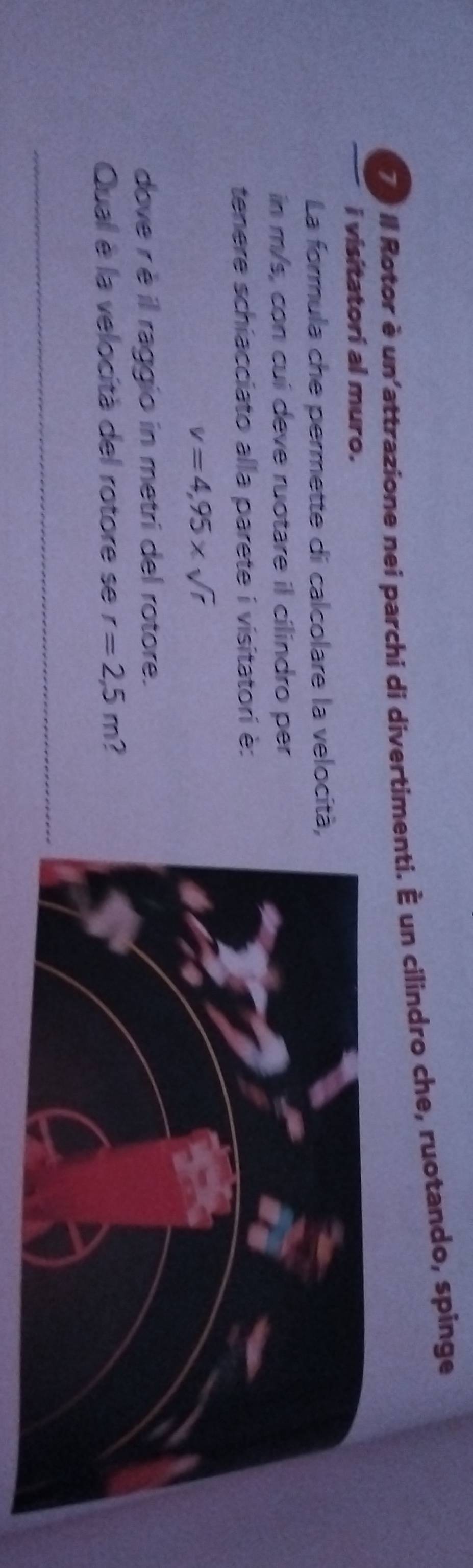 II Rotor è un'attrazione nei parchi di divertimenti. È un cilindro che, ruotando, spinge 
i visitatori al muro. 
La formula che permette di calcolare la velocit 
in m/s, con cuí deve ruotare il cilindro per 
tenere schiacciato alla parete i visitatori è:
v=4,95* sqrt(r)
dove r è il raggio in metri del rotore. 
Qual è la velocità del rotore se r=2,5m ? 
_