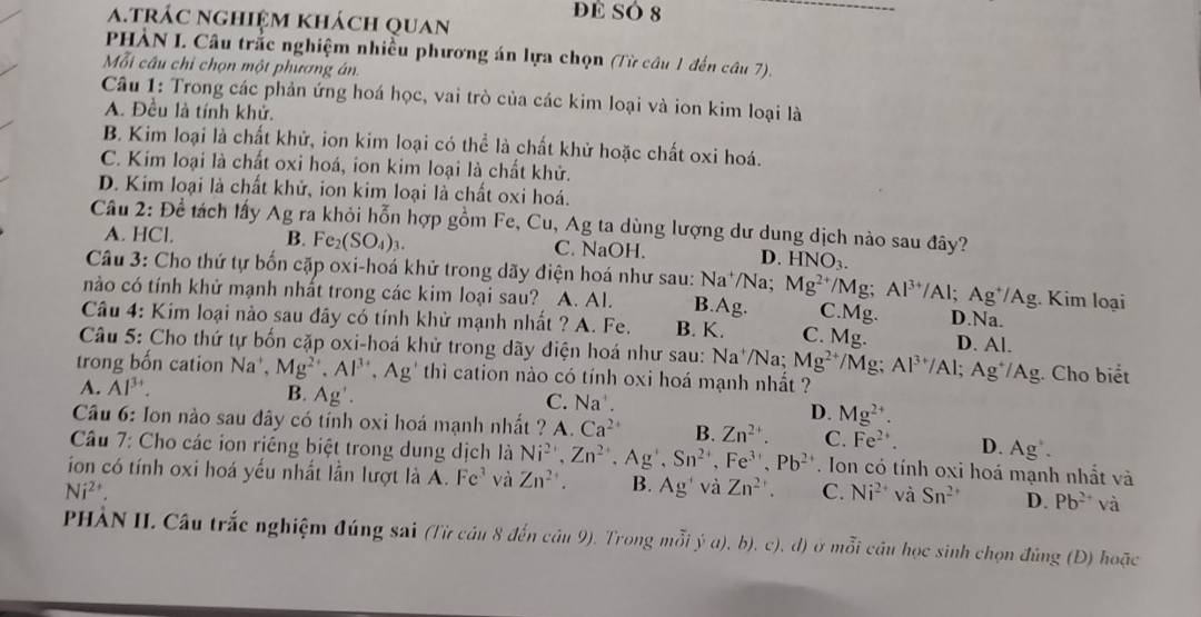 DE SÓ 8
a.trác nghiệm khách quan
PHÀN I. Câu trắc nghiệm nhiều phương án lựa chọn (Từ câu 1 đến câu 7).
Mỗi câu chỉ chọn một phương án.
Câu 1: Trong các phản ứng hoá học, vai trò của các kim loại và ion kim loại là
A. Đều là tính khử.
B. Kim loại là chất khử, ion kim loại có thể là chất khử hoặc chất oxi hoá.
C. Kim loại là chất oxi hoá, ion kim loại là chất khử.
D. Kim loại là chất khử, ion kim loại là chất oxi hoá.
Câu 2: Để tách lấy Ag ra khỏi hỗn hợp gồm Fe, Cu, Ag ta dùng lượng dư dung dịch nào sau đây?
A. HCl. B. Fe_2(SO_4)_3. C. NaOH. D. HNO_3.
Câu 3: Cho thứ tự bốn cặp oxi-hoá khử trong dãy điện hoá như sau: Na^+ /Na; Mg^(2+)/M ": Al^(3+) /AI : Ag^+/Ag 3. Kim loại
nào có tính khử mạnh nhất trong các kim loại sau? A. Al. B. A_ c C.Mg. D.Na.
Câu 4: Kim loại nào sau đây có tính khử mạnh nhất ? A. Fe. B. K. C. Mg. D. Al.
Câu 5: Cho thứ tự bốn cặp oxi-hoá khử trong dãy điện hoá như sau: Na^+ Na Mg^(2+) /M a:
trong bốn cation Na^+,Mg^(2+),Al^(3+),Ag' '  thi cation nào có tính oxi hoá mạnh nhất ? Al^(3+)/Al;Ag^+/Ag. Cho biết
A. Al^(3+). B. Ag'. C. Na^+. D. Mg^(2+).
Câu 6: Ion nào sau đây có tính oxi hoá mạnh nhất ? A. Ca^(2+) B. Zn^(2+). C. Fe^(2+). D. Ag^+.
Câu 7: Cho các ion riêng biệt trong dung dịch là Ni^(2+),Zn^(2+),Ag^+,Sn^(2+),Fe^(3+),Pb^(2+). Ion có tính oxi hoá mạnh nhất và
ion có tính oxi hoá yếu nhất lần lượt là A. Fe^3 và Zn^(2+). B. Ag' và Zn^(2+). C. Ni^(2+) và Sn^(2+) D. Pb^(2+) và
Ni^(2+).
PHÀN II. Câu trắc nghiệm đúng sai (Từ cầu 8 đến câu 9). Trong mỗi ý a), b), c), d) ở mỗi cầu học sinh chọn đùng (Đ) hoặc