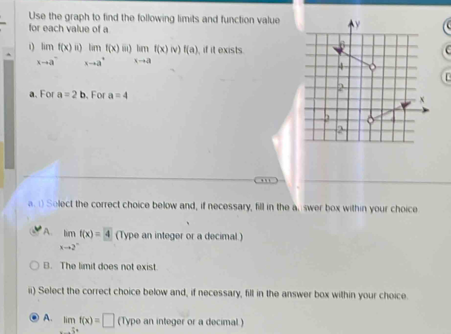 Use the graph to find the following limits and function value
for each value of a
1) limf(x)ii)limf(x) ii) limlimits _xto af(x)iv)f(a) , if it exists.
xto a^-xto a^+
a、For a=2b 、 For a=4. , .
a Select the correct choice below and, if necessary, fill in the answer box within your choice
A. limlimits _xto 2^-f(x)=4 (Type an integer or a decimal.)
B. The limit does not exist.
ii) Select the correct choice below and, if necessary, fill in the answer box within your choice.
A. limf(x)=□ (Type an integer or a decimal.)