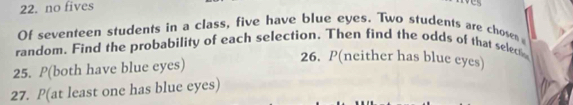 no fives 
Of seventeen students in a class, five have blue eyes. Two students are chosen 
random. Find the probability of each selection. Then find the odds of that select 
25. P(both have blue eyes) 
26. P(neither has blue eyes) 
27. P(at least one has blue eyes)