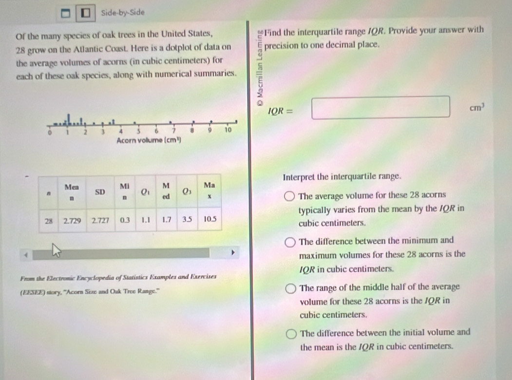 Side-by-Side
Of the many species of oak trees in the United States, Find the interquartile range /QR. Provide your answer with
28 grow on the Atlantic Coast. Here is a dotplot of data on precision to one decimal place.
each of these oak species, along with numerical summaries. 5
the average volumes of acorns (in cubic centimeters) for
IQR=□^ cm^3
0 1 2 3 4 5 6 7 8 9 10
Acorn vollume (cm³)
Interpret the interquartile range.
The average volume for these 28 acorns
typically varies from the mean by the /QR in
cubic centimeters.
The difference between the minimum and
4 maximum volumes for these 28 acorns is the
IQR in cubic centimeters.
From the Electronic Encyclopedia of Statistics Examples and Exercises
(EESEE) story, ''Acorn Size and Oak Tree Range.'' The range of the middle half of the average
volume for these 28 acorns is the IQR in
cubic centimeters.
The difference between the initial volume and
the mean is the IQR in cubic centimeters.