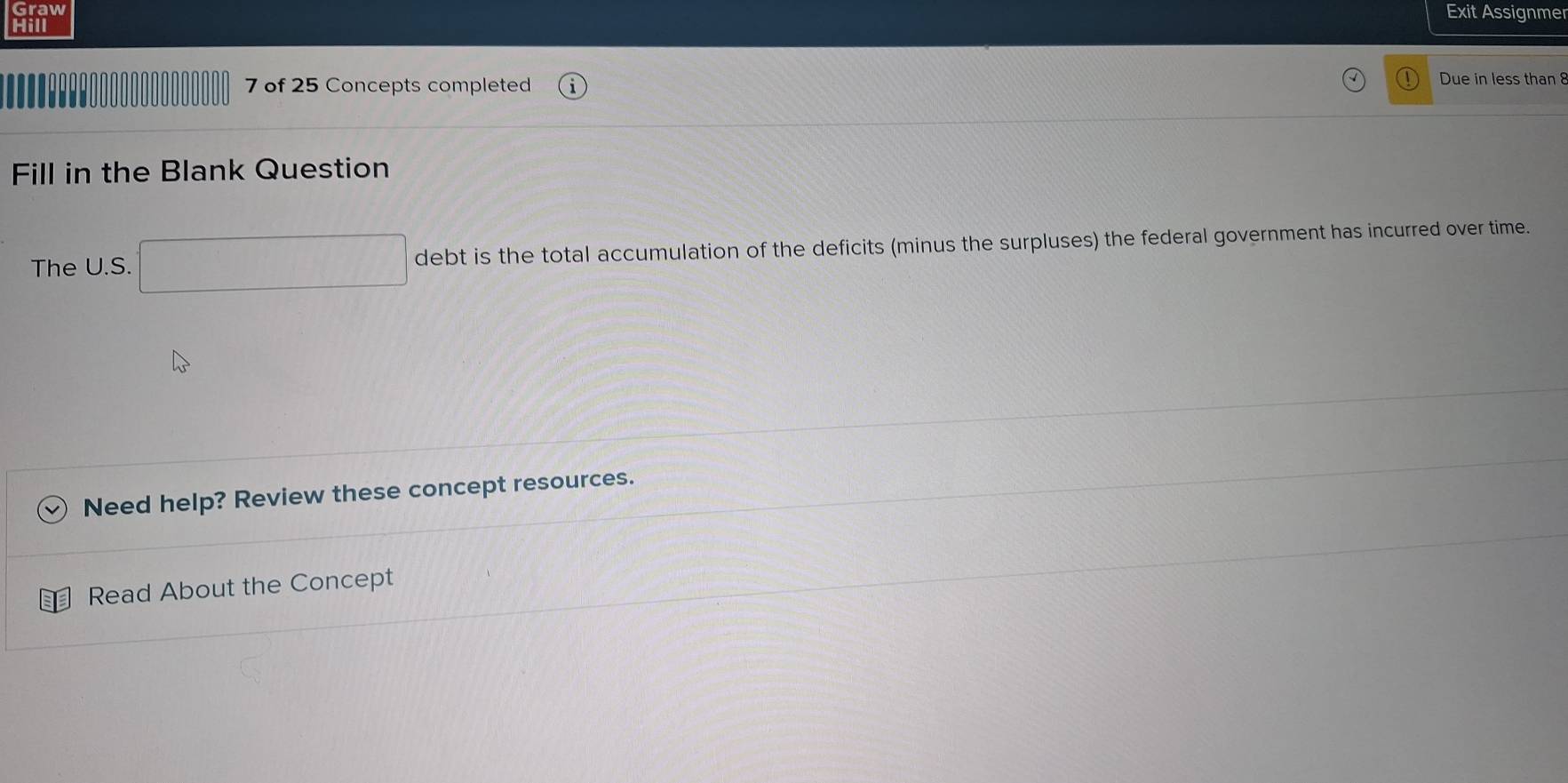 Graw 
Exit Assignmer 
Hill 
7 of 25 Concepts completed Due in less than 8
Fill in the Blank Question 
The U.S. debt is the total accumulation of the deficits (minus the surpluses) the federal government has incurred over time. 
Need help? Review these concept resources. 
Read About the Concept