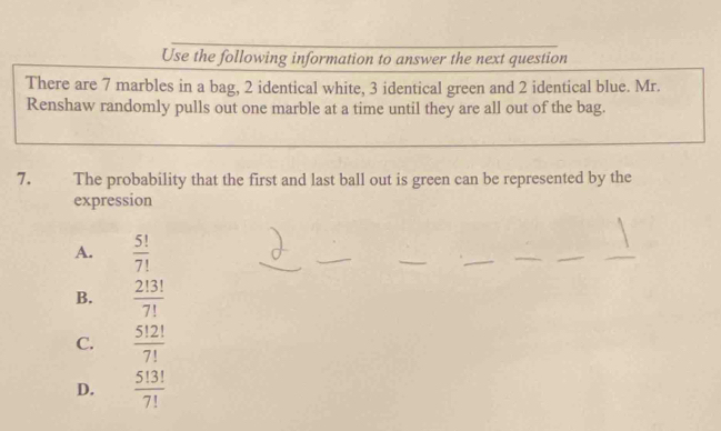 Use the following information to answer the next question
There are 7 marbles in a bag, 2 identical white, 3 identical green and 2 identical blue. Mr.
Renshaw randomly pulls out one marble at a time until they are all out of the bag.
7. The probability that the first and last ball out is green can be represented by the
expression
A.  5!/7! 
B.  2!3!/7! 
C.  5!2!/7! 
D.  5!3!/7! 