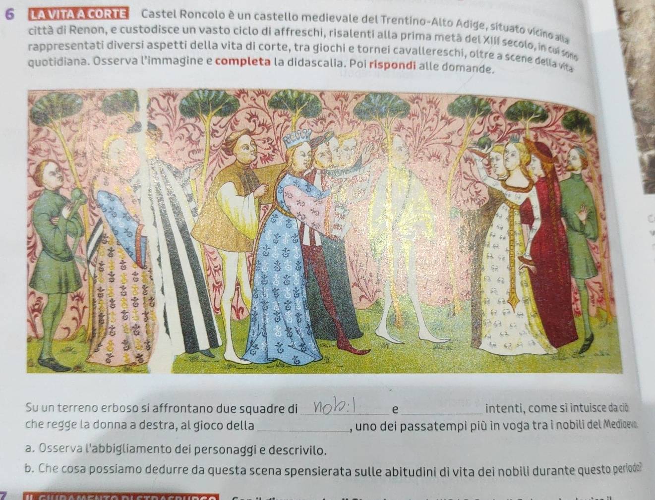LA VITA A cORTE Castel Roncolo è un castello medievale del Trentino-Alto Adige, sítuato vícino alla 
città di Renon, e custodisce un vasto ciclo di affreschi, risalenti alla prima metà del XIII secolo, in cui so 
rappresentati diversi aspetti della vita di corte, tra giochi e tornei cavallereschi, oltre a scene della via 
quotidiana. Osserva l'immagine e completa la didascalia. Poi rispondi alle domande. 
Su un terreno erboso si affrontano due squadre di_ e _intenti, come sì intuisce da ciò 
che regge la donna a destra, al gioco della_ , uno dei passatempi più in voga tra i nobili del Mediqevo. 
a. Osserva l’abbigliamento dei personaggi e descrivilo. 
b. Che cosa possiamo dedurre da questa scena spensierata sulle abitudini di vita dei nobili durante questo periodo?