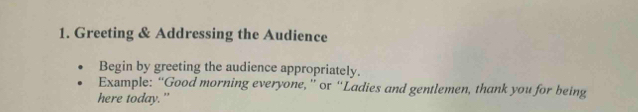 Greeting & Addressing the Audience 
Begin by greeting the audience appropriately. 
Example: “Good morning everyone, ” or “Ladies and gentlemen, thank you for being 
here today."