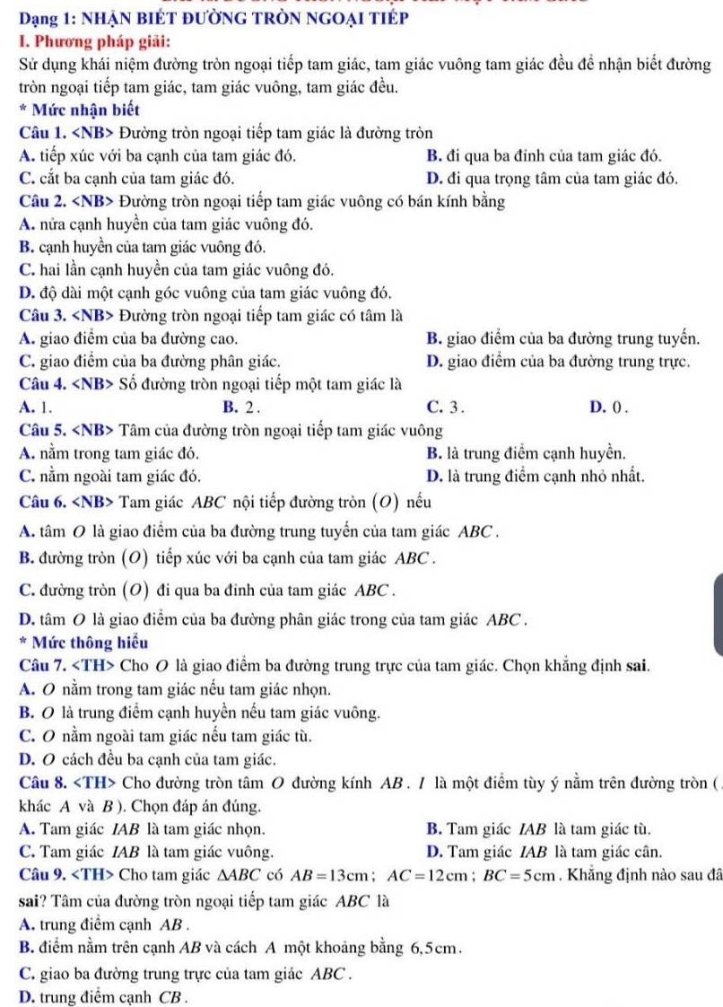Dạng 1: NHẠN BIÉT ĐƯỜNG TRÒN NGOẠI TIÉP
I. Phương pháp giải:
Sử dụng khái niệm đường tròn ngoại tiếp tam giác, tam giác vuông tam giác đều để nhận biết đường
tròn ngoại tiếp tam giác, tam giác vuông, tam giác đều.
* Mức nhận biết
Câu 1. Đường tròn ngoại tiếp tam giác là đường tròn
A. tiếp xúc với ba cạnh của tam giác đó. B đi qua ba đỉnh của tam giác đó.
C. cắt ba cạnh của tam giác đó. D. đi qua trọng tâm của tam giác đó.
Câu 2. Đường tròn ngoại tiếp tam giác vuông có bán kính bằng
A. nửa cạnh huyền của tam giác vuông đó.
B. cạnh huyền của tam giác vuông đó.
C. hai lần cạnh huyền của tam giác vuông đó.
D. độ dài một cạnh góc vuông của tam giác vuông đó.
Câu 3. Đường tròn ngoại tiếp tam giác có tâm là
A. giao điểm của ba đường cao. B. giao điểm của ba đường trung tuyến.
C. giao điểm của ba đường phân giác. D. giao điểm của ba đường trung trực.
Câu 4. Số đường tròn ngoại tiếp một tam giác là
A. 1. B. 2 . C. 3 . D. () .
Câu 5. Tâm của đường tròn ngoại tiếp tam giác vuông
A. nằm trong tam giác đó. B. là trung điểm cạnh huyền.
C. nằm ngoài tam giác đó. D. là trung điểm cạnh nhỏ nhất.
Câu 6. Tam giác ABC nội tiếp đường tròn (O) nếu
A. tâm O là giao điểm của ba đường trung tuyển của tam giác ABC .
B. đường tròn (O) tiếp xúc với ba cạnh của tam giác ABC .
C. đường tròn (O) đi qua ba đinh của tam giác ABC .
D. tâm O là giao điểm của ba đường phân giác trong của tam giác ABC .
* Mức thông hiểu
Câu 7. Cho O là giao điểm ba đường trung trực của tam giác. Chọn khẳng định sai.
A. O nằm trong tam giác nếu tam giác nhọn.
B. O là trung điểm cạnh huyền nếu tam giác vuông.
C. O nằm ngoài tam giác nếu tam giác tù.
D. O cách đều ba cạnh của tam giác.
Câu 8. Cho đường tròn tâm O đường kính AB . / là một điểm tùy ý nằm trên đường tròn ( .
khác A và B ). Chọn đáp án đúng.
A. Tam giác IAB là tam giác nhọn. B. Tam giác IAB là tam giác tù.
C. Tam giác IAB là tam giác vuông. D. Tam giác IAB là tam giác cân.
Câu 9. Cho tam giác △ ABC có AB=13cm;AC=12cm;BC=5cm.  Khẳng định nào sau đã
sai? Tâm của đường tròn ngoại tiếp tam giác ABC là
A. trung điểm cạnh AB .
B. điểm nằm trên cạnh AB và cách A một khoảng bằng 6,5cm.
C. giao ba đường trung trực của tam giác ABC .
D. trung điểm cạnh CB .