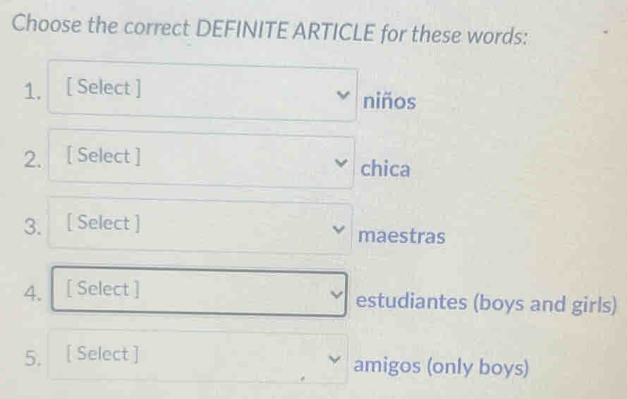 Choose the correct DEFINITE ARTICLE for these words: 
1. [ Select ] 
niños 
2. [ Select ] 
chica 
3. [ Select ] 
maestras 
4. [ Select ] 
estudiantes (boys and girls) 
5. [ Select ] amigos (only boys)