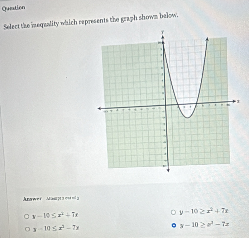 Question
Select the inequality which represents the graph shown below.
Answer Attempt 2 out of 3
y-10≤ x^2+7x
y-10≥ x^2+7x
y-10≤ x^2-7x
y-10≥ x^2-7x